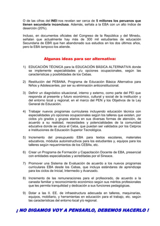 O de las cifras del INEI nos revelan ser cerca de 5 millones los peruanos que
tienen secundaria inconclusa. Además, señala a la EBA con un alto índice de
deserción (20%).
Incluso, en documentos oficiales del Congreso de la República y del Minedu,
señalan que actualmente hay más de 300 mil estudiantes de educación
Secundaria de EBR que han abandonado sus estudios en los dos últimos años,
pero la EBA tampoco los atiende.
Algunas ideas para ser alternativa:
1) EDUCACIÓN TÉCNICA para la EDUCACIÓN BÁSICA ALTERNATIVA donde
se implemente especialidades y/u opciones ocupacionales, según las
características y posibilidades de los Cebas.
2) Restitución del PEBANA, Programa de Educación Básica Alternativa para
Niños y Adolescentes, por ser su eliminación anticonstitucional.
3) Definir un diagnóstico situacional, interno y externo, como parte del PEI que
responda al presente y futuro económico, cultural y social de la institución y
del entorno local y regional, en el marco del PEN y los Objetivos de la Ley
General de Educación.
4) Trabajar nuevos programas curriculares incluyendo educación técnica con
especialidades y/o opciones ocupacionales según los talleres que existen, por
ciclos y/o grados y grupos etarios en sus diversas formas de atención, de
acuerdo a su realidad, necesidades y potencialidades de la comunidad
educativa donde se ubica el Ceba, que puedan ser validados por los Cetpros
e Instituciones de Educación Superior Tecnológica.
5) Incremento del presupuesto EBA para textos escolares, materiales
educativos, módulos autoinstructivos para los estudiantes y, equipos para los
talleres según requerimientos de los CEBAs, etc.
6) Crear un Programa de Formación y Capacitación Docente de EBA, presencial
con entidades especializadas y acreditadas por el Sineace.
7) Promover una Sistema de Evaluación de acuerdo a los nuevos programas
curriculares EBA desde los Cebas, que incluya estándares de aprendizaje
para los ciclos de Inicial, Intermedio y Avanzado.
8) Incremento de las remuneraciones para el profesorado, de acuerdo a la
canasta familiar y reconocimiento económico según sus méritos profesionales
que les permita tranquilidad y dedicación a sus funciones pedagógicas.
9) Dotar a las II. EE. de infraestructura adecuada en talleres, maquinarias,
equipos, mobiliario, y herramientas en educación para el trabajo, etc. según
las características del entorno local y/o regional.
¡ NO DIGAMOS VOY A PENSARLO, DEBEMOS HACERLO !
 
