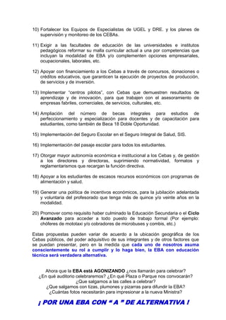 10) Fortalecer los Equipos de Especialistas de UGEL y DRE. y los planes de
supervisión y monitoreo de los CEBAs.
11) Exigir a las facultades de educación de las universidades e institutos
pedagógicos reformar su malla curricular actual a una por competencias que
incluyan la modalidad de EBA y/o complementen opciones empresariales,
ocupacionales, laborales, etc.
12) Apoyar con financiamiento a los Cebas a través de concursos, donaciones o
créditos educativos, que garanticen la ejecución de proyectos de producción,
de servicios y de inversión.
13) Implementar “centros pilotos”, con Cebas que demuestren resultados de
aprendizaje y de innovación, para que trabajen con el asesoramiento de
empresas fabriles, comerciales, de servicios, culturales, etc.
14) Ampliación del número de becas integrales para estudios de
perfeccionamiento y especialización para docentes y de capacitación para
estudiantes, como también de Beca 18 Doble Oportunidad.
15) Implementación del Seguro Escolar en el Seguro Integral de Salud, SIS.
16) Implementación del pasaje escolar para todos los estudiantes.
17) Otorgar mayor autonomía económica e institucional a los Cebas y, de gestión
a los directores y directoras, suprimiendo normatividad, formatos y
reglamentarismos que recargan la función directiva.
18) Apoyar a los estudiantes de escasos recursos económicos con programas de
alimentación y salud.
19) Generar una política de incentivos económicos, para la jubilación adelantada
y voluntaria del profesorado que tenga más de quince y/o veinte años en la
modalidad.
20) Promover como requisito haber culminado la Educación Secundaria o el Ciclo
Avanzado para acceder a todo puesto de trabajo formal (Por ejemplo:
chóferes de mototaxi y/o cobradores de microbuses y combis, etc.)
Estas propuestas pueden variar de acuerdo a la ubicación geográfica de los
Cebas públicos, del poder adquisitivo de sus integrantes y de otros factores que
se puedan presentar, pero en la medida que cada uno de nosotros asuma
conscientemente su rol a cumplir y lo haga bien, la EBA con educación
técnica será verdadera alternativa.
Ahora que la EBA está AGONIZANDO ¿nos llamarán para celebrar?
¿En qué auditorio celebraremos? ¿En qué Plaza o Parque nos convocarán?
¿Que salgamos a las calles a celebrar?
¿Que salgamos con tizas, plumones y pizarras para difundir la EBA?
¿Cuántas fotos necesitarán para impresionar a la nueva Ministra?
¡ POR UNA EBA CON “ A ” DE ALTERNATIVA !
 