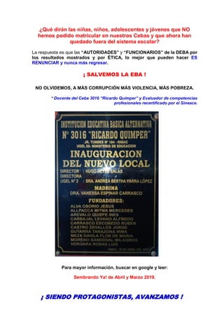 ¿Qué dirán las niñas, niños, adolescentes y jóvenes que NO
hemos podido matricular en nuestros Cebas y que ahora han
quedado fuera del sistema escolar?
La respuesta es que las “AUTORIDADES” y “FUNCIONARIOS” de la DEBA por
los resultados mostrados y por ÉTICA, lo mejor que pueden hacer ES
RENUNCIAR y nunca más regresar.
¡ SALVEMOS LA EBA !
NO OLVIDEMOS, A MÁS CORRUPCIÓN MÁS VIOLENCIA, MÁS POBREZA.
* Docente del Ceba 3016 “Ricardo Quimper” y Evaluador de competencias
profesionales recertificado por el Sineace.
Para mayor información, buscar en google y leer:
Sembrando Ya! de Abril y Marzo 2019.
¡ SIENDO PROTAGONISTAS, AVANZAMOS !
 