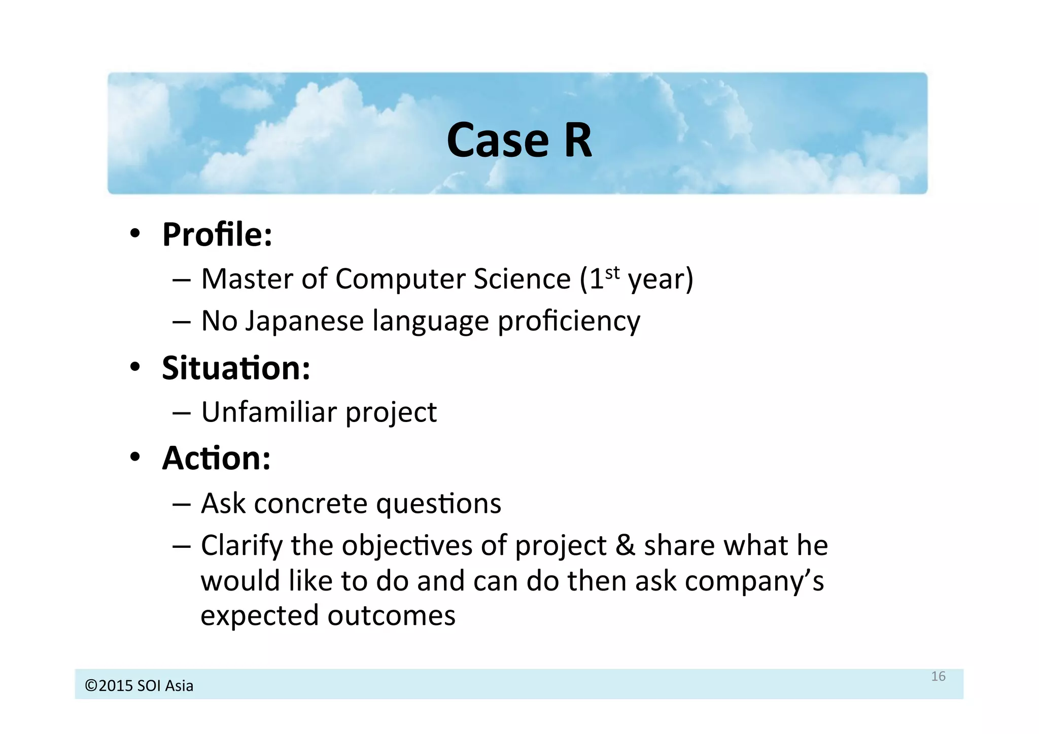 ©2015	
  SOI	
  Asia	
  
Case	
  R	
  
•  Proﬁle:	
  
–  Master	
  of	
  Computer	
  Science	
  (1st	
  year)	
  
–  No	
  Japanese	
  language	
  proﬁciency	
  
•  Situa3on:	
  
–  Unfamiliar	
  project	
  
•  Ac3on:	
  
–  Ask	
  concrete	
  quesJons	
  
–  Clarify	
  the	
  objecJves	
  of	
  project	
  &	
  share	
  what	
  he	
  
would	
  like	
  to	
  do	
  and	
  can	
  do	
  then	
  ask	
  company’s	
  
expected	
  outcomes	
  
	
   16	
  
 