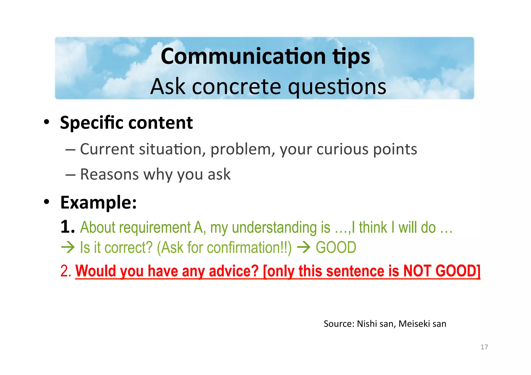 Communica3on	
  3ps	
  
	
  Ask	
  concrete	
  quesJons	
  
•  Speciﬁc	
  content	
  	
  
– Current	
  situaJon,	
  problem,	
  your	
  curious	
  points	
  	
  
– Reasons	
  why	
  you	
  ask	
  
•  Example:	
  	
  
1.	
  About requirement A, my understanding is …,I think I will do …
à Is it correct? (Ask for confirmation!!) à GOOD
2. Would you have any advice? [only this sentence is NOT GOOD]
17	
  
Source:	
  Nishi	
  san,	
  Meiseki	
  san	
  
 