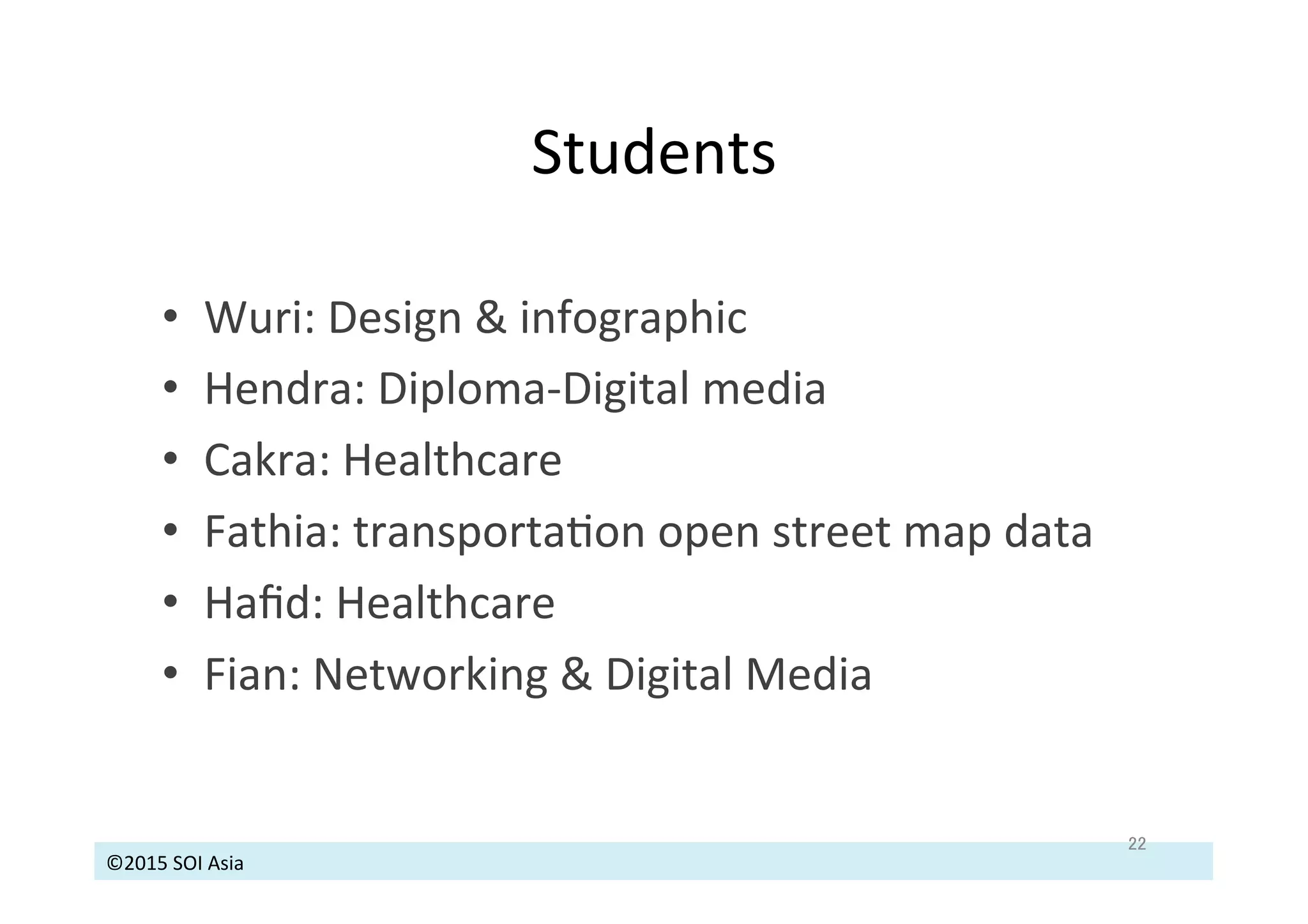 ©2015	
  SOI	
  Asia	
  
Students	
  
22	
•  Wuri:	
  Design	
  &	
  infographic	
  
•  Hendra:	
  Diploma-­‐Digital	
  media	
  	
  
•  Cakra:	
  Healthcare	
  
•  Fathia:	
  transportaJon	
  open	
  street	
  map	
  data	
  
•  Haﬁd:	
  Healthcare	
  
•  Fian:	
  Networking	
  &	
  Digital	
  Media	
  
 