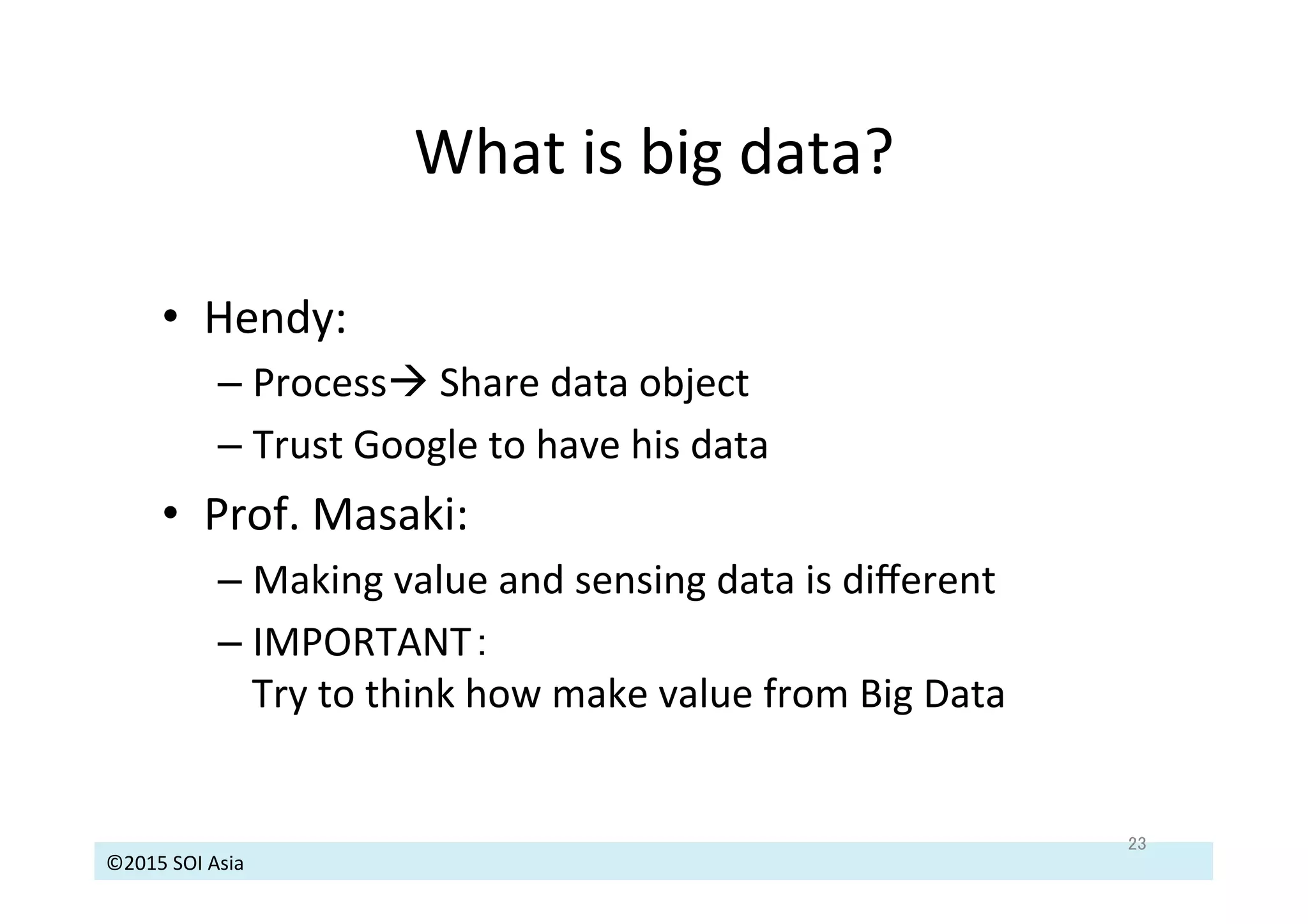 ©2015	
  SOI	
  Asia	
  
What	
  is	
  big	
  data?	
  
23	
•  Hendy:	
  	
  
– Processà	
  Share	
  data	
  object	
  
– Trust	
  Google	
  to	
  have	
  his	
  data	
  
•  Prof.	
  Masaki:	
  	
  
– Making	
  value	
  and	
  sensing	
  data	
  is	
  diﬀerent	
  
– IMPORTANT：　	
  
Try	
  to	
  think	
  how	
  make	
  value	
  from	
  Big	
  Data	
  
 