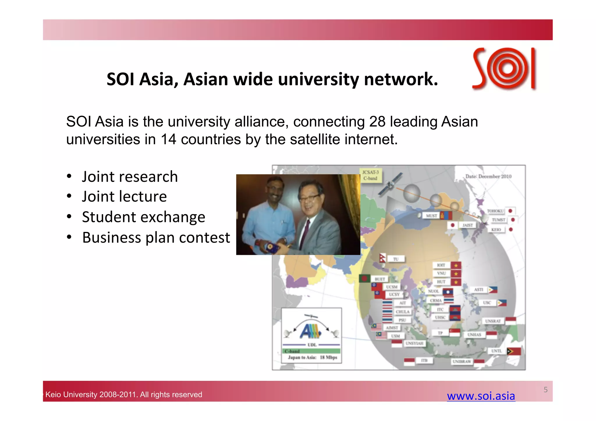 © Keio University 2008-2011. All rights reserved
SOI	
  Asia,	
  Asian	
  wide	
  university	
  network.	
  
5	
  
SOI Asia is the university alliance, connecting 28 leading Asian
universities in 14 countries by the satellite internet.	
www.soi.asia	
  	
  
•  Joint	
  research	
  
•  Joint	
  lecture	
  
•  Student	
  exchange	
  
•  Business	
  plan	
  contest	
  
 