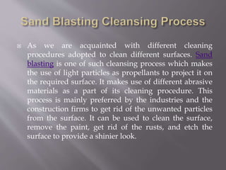  As we are acquainted with different cleaning
procedures adopted to clean different surfaces. Sand
blasting is one of such cleansing process which makes
the use of light particles as propellants to project it on
the required surface. It makes use of different abrasive
materials as a part of its cleaning procedure. This
process is mainly preferred by the industries and the
construction firms to get rid of the unwanted particles
from the surface. It can be used to clean the surface,
remove the paint, get rid of the rusts, and etch the
surface to provide a shinier look.
 