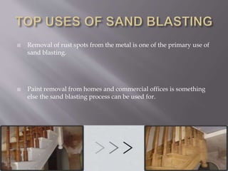  Removal of rust spots from the metal is one of the primary use of
sand blasting.
 Paint removal from homes and commercial offices is something
else the sand blasting process can be used for.
 