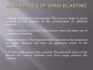 • Quick removal of contaminants: This process helps in quick
removal of the deposits of the contaminants on different
surfaces.
• Less machinery involved: This process does not make use of
complex machineries.
• Abrasive action: The materials which are used in the projection
are highly abrasive and have an aggressive action on the
surfaces.
• Fit for tough surfaces like concrete: The powerful action of the
process can remove deposits even from tough surfaces like
concrete.
 