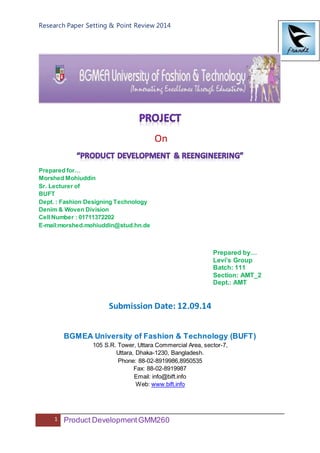 Research Paper Setting & Point Review 2014
1 Product DevelopmentGMM260
On
Prepared for…
Morshed Mohiuddin
Sr. Lecturer of
BUFT
Dept. : Fashion Designing Technology
Denim & Woven Division
Cell Number : 01711372202
E-mail:morshed.mohiuddin@stud.hn.de
Prepared by…
Levi’s Group
Batch: 111
Section: AMT_2
Dept.: AMT
Submission Date: 12.09.14
BGMEA University of Fashion & Technology (BUFT)
105 S.R. Tower, Uttara Commercial Area, sector-7,
Uttara, Dhaka-1230, Bangladesh.
Phone: 88-02-8919986,8950535
Fax: 88-02-8919987
Email: info@bift.info
Web: www.bift.info
 