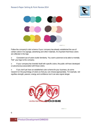 Research Paper Setting & Point Review 2014
10 Product DevelopmentGMM260
Follow the company's color scheme. If your company has already established the use of
certain colors in its signage, advertising and other materials, it's important that those colors
are reflected in the logo.
o Consistent use of colors builds familiarity. You want customers to be able to mentally
"link" your logo to the company.
o If your company has branded itself with specific colors, the public will have developed
a subconscious association with those colors.
o If you don't yet have an established color scheme for your business, do some
research on the psychology of colors so that you can choose appropriately. For example, red
signifies strength, passion, energy and confidence but it can also signal danger.
6
 