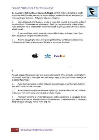 Research Paper Setting & Point Review 2014
11 Product DevelopmentGMM260
Be inspired by but don't copy successful logos. While it might be tempting to create
something that looks like your favorite corporate logo, it will communicate an unintended
message to your audience--that you're lazy and uninspired.
o Look at logos of other business similar to yours. Ask yourself what you like and don't
like about them. What works and what doesn't. Don't get overwhelmed by looking at too
many examples--10 or 12 should be more than enough to give you ideas of what to do and
what to avoid.
o A successful logo should be simple, memorable, timeless and appropriate. Keep
these as goals as you play around with ideas.
o If you're struggling for ideas, trying using different key word to conduct searches
online or use a thesaurus to move your thinking in some new directions.
7
Keep it simple. Designing a logo is an exercise in restraint. While it may be tempting to try
to convey a multitude of messages with your design, trying to do too much will sabotage the
success of your logo.
o Avoid too many colors, multiple fonts and layered images. A confusing or cluttered
logo won't convey a clear message.
o If there are too many visual elements in your logo, it will be difficult for the customer
to process. They won't know where to look or what it means.
o Practically speaking, a simple logo is easier and less expensive to reproduce. Since
your logo may appear on a variety of items--from letterhead to advertisements to tote bags--
simplicity could save you money in the long-run.
 