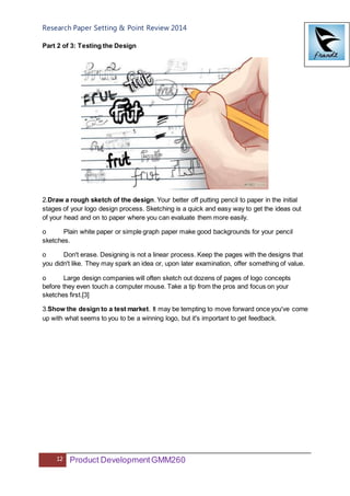 Research Paper Setting & Point Review 2014
12 Product DevelopmentGMM260
Part 2 of 3: Testing the Design
2.Draw a rough sketch of the design. Your better off putting pencil to paper in the initial
stages of your logo design process. Sketching is a quick and easy way to get the ideas out
of your head and on to paper where you can evaluate them more easily.
o Plain white paper or simple graph paper make good backgrounds for your pencil
sketches.
o Don't erase. Designing is not a linear process. Keep the pages with the designs that
you didn't like. They may spark an idea or, upon later examination, offer something of value.
o Large design companies will often sketch out dozens of pages of logo concepts
before they even touch a computer mouse. Take a tip from the pros and focus on your
sketches first.[3]
3.Show the design to a test market. It may be tempting to move forward once you've come
up with what seems to you to be a winning logo, but it's important to get feedback.
 