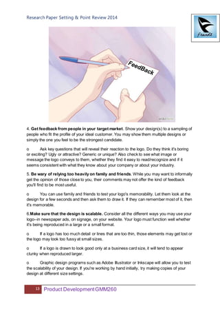 Research Paper Setting & Point Review 2014
13 Product DevelopmentGMM260
4. Get feedback from people in your target market. Show your design(s) to a sampling of
people who fit the profile of your ideal customer. You may show them multiple designs or
simply the one you feel to be the strongest candidate.
o Ask key questions that will reveal their reaction to the logo. Do they think it's boring
or exciting? Ugly or attractive? Generic or unique? Also check to see what image or
message the logo conveys to them, whether they find it easy to read/recognize and if it
seems consistent with what they know about your company or about your industry.
5. Be wary of relying too heavily on family and friends. While you may want to informally
get the opinion of those close to you, their comments may not offer the kind of feedback
you'll find to be most useful.
o You can use family and friends to test your logo's memorability. Let them look at the
design for a few seconds and then ask them to draw it. If they can remember most of it, then
it's memorable.
6.Make sure that the design is scalable. Consider all the different ways you may use your
logo--in newspaper ads, on signage, on your website. Your logo must function well whether
it's being reproduced in a large or a small format.
o If a logo has too much detail or lines that are too thin, those elements may get lost or
the logo may look too fussy at small sizes.
o If a logo is drawn to look good only at a business card size, it will tend to appear
clunky when reproduced larger.
o Graphic design programs such as Adobe Illustrator or Inkscape will allow you to test
the scalability of your design. If you're working by hand initially, try making copies of your
design at different size settings.
 