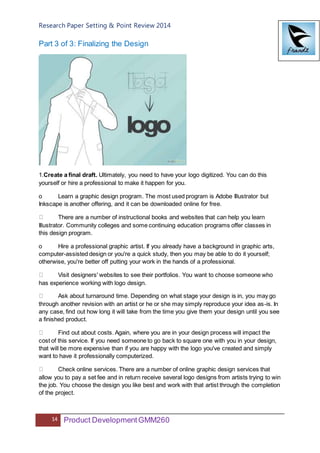 Research Paper Setting & Point Review 2014
14 Product DevelopmentGMM260
Part 3 of 3: Finalizing the Design
1.Create a final draft. Ultimately, you need to have your logo digitized. You can do this
yourself or hire a professional to make it happen for you.
o Learn a graphic design program. The most used program is Adobe Illustrator but
Inkscape is another offering, and it can be downloaded online for free.
There are a number of instructional books and websites that can help you learn
Illustrator. Community colleges and some continuing education programs offer classes in
this design program.
o Hire a professional graphic artist. If you already have a background in graphic arts,
computer-assisted design or you're a quick study, then you may be able to do it yourself;
otherwise, you're better off putting your work in the hands of a professional.
Visit designers' websites to see their portfolios. You want to choose someone who
has experience working with logo design.
Ask about turnaround time. Depending on what stage your design is in, you may go
through another revision with an artist or he or she may simply reproduce your idea as-is. In
any case, find out how long it will take from the time you give them your design until you see
a finished product.
Find out about costs. Again, where you are in your design process will impact the
cost of this service. If you need someone to go back to square one with you in your design,
that will be more expensive than if you are happy with the logo you've created and simply
want to have it professionally computerized.
Check online services. There are a number of online graphic design services that
allow you to pay a set fee and in return receive several logo designs from artists trying to win
the job. You choose the design you like best and work with that artist through the completion
of the project.
 