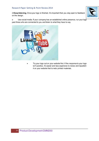Research Paper Setting & Point Review 2014
15 Product DevelopmentGMM260
2.Keep listening. Once your logo is finished, it's important that you stay open to feedback
on the design.
o Use social media. If your company has an established online presence, run your logo
past those who are connected to you and listen to what they have to say.
 Try your logo out on your website first. If the response to your logo
isn't positive, it's easier and less expensive to revise and republish
it on your website that to redo printed materials.
 