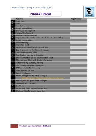 Research Paper Setting & Point Review 2014
2 Product DevelopmentGMM260
SL Activities Page Number
01 CoverPage
02 Index
03 Introduction
04 ProjectMethodology
05 Brand Logo Development
06 Hangtag Development
07 Acknowledgementof Project
08 Importance of ProductdevelopmentinRMGSector (Latest2014)
09 ProjectSummeryReport
10 ProductMassage
11 InspirationBoard
12 Latesttrendreport of fashionclothing 2014
13 Sourcing about our development product
14 Design development sheet
15 Specification sheet or design details
16 Embellishment or surface ornamentation chart
17 Measurement Chart with details information
18 Pattern making & grading ,sewing
19 Cost or designer worker sheet plan
20 SMV calculation for final sample
21 Consumptions for shirt
22 Requisition Format
23 Model photography for fit test analysis
Behind the project (Should be add last portion of project)
24 Meeting minutes group work packages
25 Individual Work Packages
26 Bar Chart
27 Attendance Sheet for meeting and work
28 Citations Rules for project guide line
 