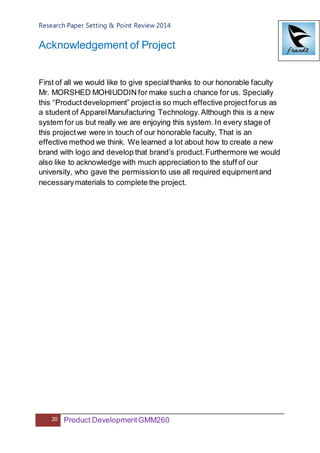 Research Paper Setting & Point Review 2014
20 Product DevelopmentGMM260
Acknowledgement of Project
First of all we would like to give specialthanks to our honorable faculty
Mr. MORSHED MOHIUDDIN for make such a chance for us. Specially
this “Productdevelopment” projectis so much effective projectforus as
a student of ApparelManufacturing Technology.Although this is a new
system for us but really we are enjoying this system. In every stage of
this projectwe were in touch of our honorable faculty, That is an
effective method we think. We learned a lot about how to create a new
brand with logo and develop that brand’s product.Furthermore we would
also like to acknowledge with much appreciation to the stuff of our
university, who gave the permissionto use all required equipmentand
necessarymaterials to complete the project.
 