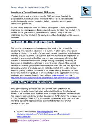 Research Paper Setting & Point Review 2014
22 Product DevelopmentGMM260
Importance of Product Development RMG sector:
Product development is most important for RMG sector and Specially for
Bangladesh RMG sector. Because it helps to increase’s our product quality,
production capacity, product reputation, industry reputation, product value,
international goodwill etc.
So, We should more care about our Product development. Should be give more
importance for a new product development. Because it’s totally new product in the
market. Should give attention on the Garments quality. Quality is the most
importance for a new product; if the quality is good then the product will be success
in market.
Importance of Product Development
The importance of new product development is a result of the necessity for
developing new products if a business is to survive. In other words, new product
development is tied to the ability of a business to remain competitive and also to the
longevity of such a business. Any business that does not realize the importance of
developing new products will not last very long as a consequence of the fact that
business is all about innovation and change, making it absolutely necessary for
businesses to adapt to those changes in order to remain relevant. New product
development may be geared toward the conceptualization of a new idea regarding a
completely new line of products currently not in the market, or it could be aimed
toward upgrading products that may be in the market already. Whatever the case,
the development of new products is an essential part of the application of business
strategies by companies. Source:- 1web address www.wisegeek.com ,link:- :
http://www.wisegeek.com/what-is-the-importance-of-new-product-development.htm
What Is New Product Development?
For a person coming up with an idea for a product on his or her own, the
development may be guided by instinct and availability of input from family and
friends. In the business world, however, each business that creates products usually
has a specific approach to new product development (NPD). When the company has
a Chief Technology Officer (CTO), this may well be his or her realm, and he or she
may bring a personal approach or use a somewhat standard new product
development process.
1. Source:- 1web address www.wisegeek.com ,link:- :
http://www.wisegeek.com/what-is-the-importance-of-new-product-
development.htm
 
