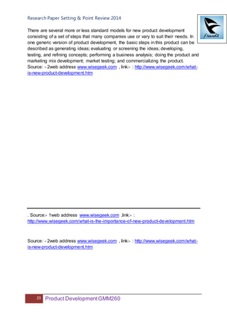 Research Paper Setting & Point Review 2014
23 Product DevelopmentGMM260
There are several more or less standard models for new product development
consisting of a set of steps that many companies use or vary to suit their needs. In
one generic version of product development, the basic steps in this product can be
described as generating ideas; evaluating or screening the ideas; developing,
testing, and refining concepts; performing a business analysis; doing the product and
marketing mix development; market testing; and commercializing the product.
Source: - 2web address www.wisegeek.com , link:- : http://www.wisegeek.com/what-
is-new-product-development.htm
. Source:- 1web address www.wisegeek.com ,link:- :
http://www.wisegeek.com/what-is-the-importance-of-new-product-development.htm
Source: - 2web address www.wisegeek.com , link:- : http://www.wisegeek.com/what-
is-new-product-development.htm
 