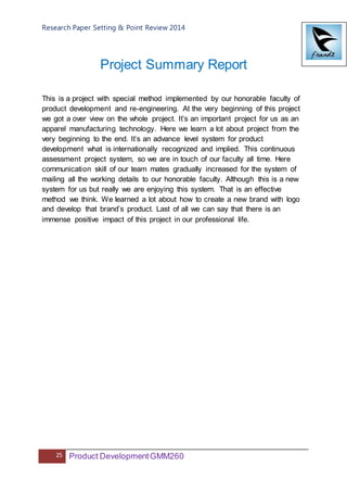 Research Paper Setting & Point Review 2014
25 Product DevelopmentGMM260
Project Summary Report
This is a project with special method implemented by our honorable faculty of
product development and re-engineering. At the very beginning of this project
we got a over view on the whole project. It’s an important project for us as an
apparel manufacturing technology. Here we learn a lot about project from the
very beginning to the end. It’s an advance level system for product
development what is internationally recognized and implied. This continuous
assessment project system, so we are in touch of our faculty all time. Here
communication skill of our team mates gradually increased for the system of
mailing all the working details to our honorable faculty. Although this is a new
system for us but really we are enjoying this system. That is an effective
method we think. We learned a lot about how to create a new brand with logo
and develop that brand’s product. Last of all we can say that there is an
immense positive impact of this project in our professional life.
 