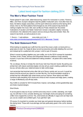 Research Paper Setting & Point Review 2014
33 Product DevelopmentGMM260
Latest trend report for fashion clothing 2014
The Men’s Wear Fashion Trend
Flower glower! It was a dark, albeit blossoming, season for menswear in London, Florence,
Milan, and Paris. Europe's designers kept the palette mostly dark (and, more often than not,
blue), the fabrics largely seasonless, and the sport references extreme at the Spring 2014
shows. And no, the floral patterns that emerged as one of the season's big trends did
nothing to lighten the mood. Still, even as Miuccia Prada chewed over the sinister
implications of vacation and Haider Ackermann revived a decadent, slightly menacing
romanticism, the collections this season were as strong as they were sinister. Here, the
season's top trends, as well as pieces to own.
1. Source :- 1 web address www.style.com/ Link. 1 :
www.style.com/trendsshopping/trendreport/071513_Menswear_Trends/
The Bold Statement Print
When looking to separate your outfit from the rest of the crowd, a bold, on trend print is a
great place to start. So, forget all about accent accessories and subtle detailing this summer
and instead opt for a patterned shirt, jumper, t-shirt or pair of trousers.
When it comes to putting together your own outfits, turn to the SS14 runways for inspiration.
The likes of Ami, Prada, Versace and DSquared2 featured a plethora of eye-catching
trousers, in-your-face shirts and statement-making sweaters – all paired with a wide variety
of pieces.
Yet, as always, the key is to keep the rest of your look fuss-free and neutral. By pairing your
printed item with classic wardrobe staples not only will you avoid creating a patterned mess,
but you will also allow your statement piece to take centre stage.
Just remember that trend-led prints often fall out of favour quickly and, as such, it would be
wise to limit the amount you spend on an item like this. Our recommendation would be a
printed tee from affordable high street stores such as Topman, River Island and H&M –
combine it with everything from shorts and chinos to linen trousers and indigo jeans, creating
a range of effortlessly cool off-duty looks.
Key motifs to consider for SS14 include floral, tropical, camouflage, ombre (gradient/dip-dye)
and Aztec-inspired designs.
Short Shorts
It can be good to step out of your comfort zone every once in a while. Liberating, one might
say. So with that in mind, consider ditching your mid-length shorts and opting for something
a little more cropped this summer. Yes, short shorts are officially in vogue and can help mark
you out as a stylish and confident gent, if you get them right.
Of course, it’s important to consider your body type and general demeanour before tackling
this daring trend. Those with muscular legs can look particularly great in this cut for obvious
reasons,
 