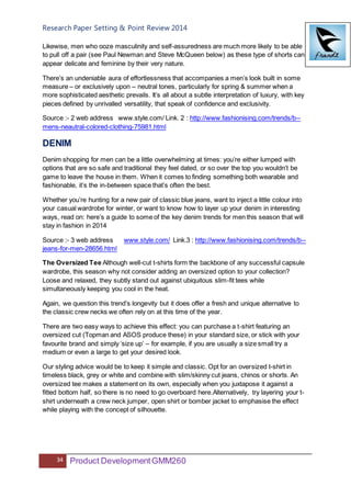 Research Paper Setting & Point Review 2014
34 Product DevelopmentGMM260
Likewise, men who ooze masculinity and self-assuredness are much more likely to be able
to pull off a pair (see Paul Newman and Steve McQueen below) as these type of shorts can
appear delicate and feminine by their very nature.
There’s an undeniable aura of effortlessness that accompanies a men’s look built in some
measure – or exclusively upon – neutral tones, particularly for spring & summer when a
more sophisticated aesthetic prevails. It’s all about a subtle interpretation of luxury, with key
pieces defined by unrivalled versatility, that speak of confidence and exclusivity.
Source :- 2 web address www.style.com/ Link. 2 : http://www.fashionising.com/trends/b--
mens-neautral-colored-clothing-75981.html
DENIM
Denim shopping for men can be a little overwhelming at times: you’re either lumped with
options that are so safe and traditional they feel dated, or so over the top you wouldn’t be
game to leave the house in them. When it comes to finding something both wearable and
fashionable, it’s the in-between space that’s often the best.
Whether you’re hunting for a new pair of classic blue jeans, want to inject a little colour into
your casual wardrobe for winter, or want to know how to layer up your denim in interesting
ways, read on: here’s a guide to some of the key denim trends for men this season that will
stay in fashion in 2014
Source :- 3 web address www.style.com/ Link.3 : http://www.fashionising.com/trends/b--
jeans-for-men-28656.html
The Oversized Tee Although well-cut t-shirts form the backbone of any successful capsule
wardrobe, this season why not consider adding an oversized option to your collection?
Loose and relaxed, they subtly stand out against ubiquitous slim-fit tees while
simultaneously keeping you cool in the heat.
Again, we question this trend’s longevity but it does offer a fresh and unique alternative to
the classic crew necks we often rely on at this time of the year.
There are two easy ways to achieve this effect: you can purchase a t-shirt featuring an
oversized cut (Topman and ASOS produce these) in your standard size, or stick with your
favourite brand and simply ‘size up’ – for example, if you are usually a size small try a
medium or even a large to get your desired look.
Our styling advice would be to keep it simple and classic. Opt for an oversized t-shirt in
timeless black, grey or white and combine with slim/skinny cut jeans, chinos or shorts. An
oversized tee makes a statement on its own, especially when you juxtapose it against a
fitted bottom half, so there is no need to go overboard here.Alternatively, try layering your t-
shirt underneath a crew neck jumper, open shirt or bomber jacket to emphasise the effect
while playing with the concept of silhouette.
 