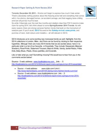 Research Paper Setting & Point Review 2014
35 Product DevelopmentGMM260
Toronto, December 30, 2013 – Words can’t begin to express how much I hate winter.
There’s absolutely nothing positive about this freezing arctic hell and everything that comes
with it. Ice storms, damaged homes, car accident carnage, and that nagging bone-chilling
wind are all just too much to bear.
So while I hibernate over the next few months and retailers clear their FW13 stock to make
room for spring 2014, let’s think ahead to some Spring/Summer 2014 Trends. As with
every season, there are strong carryover fashion trends that build on the momentum of
seasons past. If you’ll recall, SS13 focused on the Gatsby revival, camo prints, and
punches of neon, bold colours and metallics – all still relevant in SS14.
SS14 introduces us to some exciting new menswear trends as well. Highlights from the
SS14 collections in London, Milan, and Paris can be found by clicking on their respective
hyperlinks. Although there are many SS14 trends that we are excited about, here in no
particular order is a list of our favourite, or Essentials. They include: Desperado (Mexican
Western), Floral Prints, Statement Trousers, Black & White, Varsity Jacket Redux, Polka
Dots, Baby Blues, Pleats, Dress-padrilles, and Coveralls.
Like or hate what you see? Something missing? We would love to hear from you in the
comments section below!
Source:- 5 web address www.itsallstyletome.com ,link:- : 5
http://itsallstyletome.com/2013/12/30/trend-report-mens-springsummer-2014-essentials/
 Source :- 4 web address www.style.com/ Link 4 :
http://www.fashionbeans.com/2014/5-daring-mens-fashion-trends-summer/
 Source:- 5 web address www.itsallstyletome.com ,link:- : 5
http://itsallstyletome.com/2013/12/30/trend-report-mens-springsummer-2014-
essentials/
 