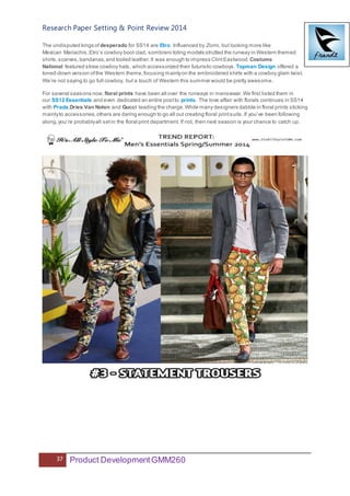 Research Paper Setting & Point Review 2014
37 Product DevelopmentGMM260
The undisputed kings of desperado for SS14 are Etro. Influenced by Zorro, but looking more like
Mexican Mariachis,Etro’s cowboy boot clad, sombrero toting models strutted the runway in Western themed
shirts,scarves,bandanas,and tooled leather.It was enough to impress ClintEastwood. Costume
National featured straw cowboy hats, which accessorized their futuristic cowboys. Topman Design offered a
toned-down version ofthe Western theme,focusing mainlyon the embroidered shirts with a cowboy glam twist.
We’re not saying to go full cowboy, but a touch of Western this summer would be pretty awesome.
For several seasons now,floral prints have been all over the runways in menswear.We first listed them in
our SS12 Essentials and even dedicated an entire postto prints. The love affair with florals continues in SS14
with Prada,Dries Van Noten and Gucci leading the charge.While many designers dabble in floral prints sticking
mainlyto accessories,others are daring enough to go all out creating floral printsuits.If you’ve been following
along,you’re probablyall setin the floral print department. If not, then next season is your chance to catch up.
 