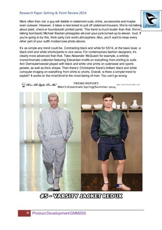 Research Paper Setting & Point Review 2014
38 Product DevelopmentGMM260
More often than not, a guy will dabble in statement suits, shirts, accessories and maybe
even outwear. However, it takes a rare breed to pull off statement trousers. We’re not talking
about plaid, check or houndstooth printed pants. This trend is much louder than that. We’re
talking bombastic Michael Bastian pineapples-all-over-your-junk-turned-up-to-eleven loud. If
you’re going to try this, think party (not work) atmosphere. Also, you’ll want to keep every
other part of your outfit modest (see photo above).
It’s as simple any trend could be. Contrasting black and white for SS14, at the basic level, a
black shirt and white shorts/pants or vice versa. For contemporary fashion designers, it’s
clearly more advanced than that. Take Alexander McQueen for example, a entirely
monochromatic collection featuring Edwardian motifs on everything from shirting to suits.
Ann Demeulemeester played with black and white vine prints on outerwear and sports
jackets, as well as thick stripes. Then there’s Christopher Kane’s brilliant black and white
computer imaging on everything from shirts to shorts. Overall, is there a simpler trend to
exploit? It works on the most timid to the most daring of men. You can’t go wrong.
 