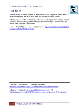 Research Paper Setting & Point Review 2014
40 Product DevelopmentGMM260
Final Word
Whether you opt for printed trousers, an oversized tee or bold sunglasses, the five items
showcased today will ensure you don’t blend into the background this season.
But as always, we want to hear from you. Let us know whether you will be investing in any of
the pieces showcased today and tell us how you plan on standing out from the crowd this
season in the comments section below…
Source :- 4 web address www.style.com/ Link 4 : http://www.fashionbeans.com/2014/5-
daring-mens-fashion-trends-summer/
1. Source :- 4 web address www.style.com/ Link 4 :
http://www.fashionbeans.com/2014/5-daring-mens-fashion-trends-summer/
2. Source:- 5 web address www.itsallstyletome.com ,link:- : 5
http://itsallstyletome.com/2013/12/30/trend-report-mens-springsummer-2014-essentials/
 