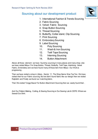 Research Paper Setting & Point Review 2014
42 Product DevelopmentGMM260
Sourcing about our development product
1. International Fashion & Trends Sourcing
2. Fabric Sourcing
3. Velvet Fabric Sourcing
4. Snap Button Sourcing
5. Thread Sourcing
6. Butterfly, Collar stand, Clip Sourcing
7. Print Sourcing
8. EmbroiderySourcing
9. Label Sourcing
10. Poly Sourcing
11. Wash & Iron Sourcing
12. Twill Tape Sourcing
13. Interning Sourcing
14. Button Attachment
Above all those element we have found by sourcing in many places and many shop. Like
we have visited Mirpur For Snap Button, Thread, Butterfly, Twill Tape, Interlining, Velvet
Fabric, Embroidery and we have found many of those item from Mirpur. Our Work is
progressing .
Then we have visited a shop in Uttara , Sector 11. The Shop Name Was Top Ten. We have
visited their for our Fabric sourcing. But we didn’t found fabric like our design then we visited
Rajlokkhi and Finally we found our matching fabric.
Then We visited Tonggi Bazar For Button Attachment Sourcing then we easily found their .
And Our Pattern Making, Cutting, & Sewing Sourcing is Our Sewing Lab & CEPD. Where we
Sewed Our Shirt.
 