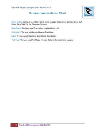 Research Paper Setting & Point Review 2014
49 Product DevelopmentGMM260
Surface ornamentation Chart
Velvet Fabric: We have used Shiny Black velvet on upper collar, lower placket, Upper Cuff,
Upper Back Yoke For the Designing Purpose.
Snap Button: We have used Snap button on placket and cuff.
Embroidery: We have used embroidery on Brand logo.
Label: We have used Size label, Brand label, Care Label.
Twill Tape: We have used Twill Tape in inside Collar for the decorative purpose .
 
