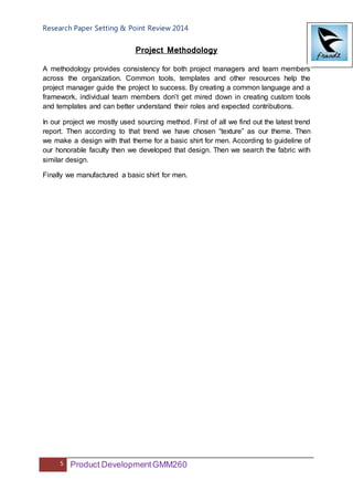 Research Paper Setting & Point Review 2014
5 Product DevelopmentGMM260
Project Methodology
A methodology provides consistency for both project managers and team members
across the organization. Common tools, templates and other resources help the
project manager guide the project to success. By creating a common language and a
framework, individual team members don’t get mired down in creating custom tools
and templates and can better understand their roles and expected contributions.
In our project we mostly used sourcing method. First of all we find out the latest trend
report. Then according to that trend we have chosen “texture” as our theme. Then
we make a design with that theme for a basic shirt for men. According to guideline of
our honorable faculty then we developed that design. Then we search the fabric with
similar design.
Finally we manufactured a basic shirt for men.
 