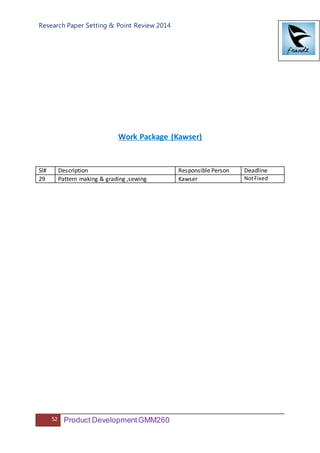 Research Paper Setting & Point Review 2014
52 Product DevelopmentGMM260
Work Package (Kawser)
Sl# Description Responsible Person Deadline
29 Pattern making & grading ,sewing Kawser NotFixed
 