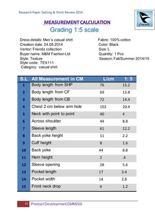 Research Paper Setting & Point Review 2014
53 Product DevelopmentGMM260
Grading 1:5 scale
Dress details: Men`s casual shirt Fabric: 100% cotton
Creation date: 24.08.2014 Color: Black
Ventor: Friendz collection Size: L
Buyer name: M&M Fashion Ltd Quantity: 1 Pcs
Style: Texture Season: Fall/Summer 2014/15
Style code: TEX111
Category: casual shirt.
S.L All Measurement in CM L/cm 1: 5
1 Body length from SHP 76 15.2
2 Body length from CF 69 13.8
3 Body length from CB 72 14.4
4 Chest 2 cm below arm hole 102 20.4
5 Neck with point to point 40 4
6 Across shoulder 44 8.8
7 Sleeve length 61 12.2
8 Back yoke height 11 2.2
9 Cuff height 8 1.6
10 Back yoke 44 8.8
11 Hem height 2 .4
12 Sleeve opening 28 5.6
13 Pocket length 17 3.4
14 Pocket width 14 2.8
15 Front neck drop 6 1.2
 