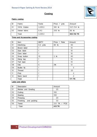 Research Paper Setting & Point Review 2014
56 Product DevelopmentGMM260
Costing
Fabric costing
Sl Fabric Yards Price / yrds Amount
01 100% Cotton 3.0953 180 tk 557.154 tk
02 Velvet fabric 0.43 200 tk 86 tk
Total 3.0953 643.154 TK
Trims and Accessories costing
Sl Item QNTY Price / Rate Amount
01 Interlining 0.5 yrds 80 tk 40
02 Brand label 1 10
03 Size label 1 10
04 Care label 1 10
05 Snap button 10 3 tk 40
06 Hang tag 1 10
07 Twil tape 1 10
08 Clip 6 2tk 12
09 Butter fly 1 5
10 Thread 1 20
11 Poly 1 2
12 Neck band 1 2
Total 171 TK
Labor and others
Sl Description Amount
01 Marker and Grading 20
02 Cutting 100
03 Sewing 100
04 Pressing 20
05 Finishing and packing 50
06 Taxes 120 TK / PCS
Total 410 TK
 