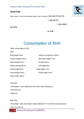 Research Paper Setting & Point Review 2014
57 Product DevelopmentGMM260
Grand Total
(Fabric costing + Trims and Accessories costing + Labor and others) = 643.154+171+410 TK
= 1224.154 TK
= 1224.154/78
($1=78Tk)
= $ 15.69
Consumption of Shirt
Fabric consumption of shirt:
Here,
Body length=76cm Chest circumference=102cm
Across shoulder=44cm Back yoke height=11cm
Sleeve length=61cm Armhole=50cm
Sleeve opening=28 cm Cuff height=8cm
Collar length=40cm Collar height= 5cm
Pocket length=16cm Pocket width=13cm
Fabric width=156cm
Front part:
=(Full length + seam allowance)*(1/2 chest+ seam allowance)
=(76+5)*(51+5)
=4536 cm²
Back Part:
=(Full length –back yoke height +seam allowance)* *(1/2 chest+ seam allowance)
=(76-11+5)*(51+5)
 