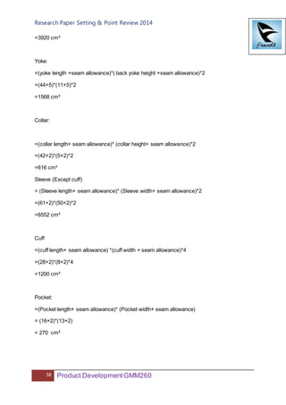 Research Paper Setting & Point Review 2014
58 Product DevelopmentGMM260
=3920 cm²
Yoke:
=(yoke length +seam allowance)*( back yoke height +seam allowance)*2
=(44+5)*(11+5)*2
=1568 cm²
Collar:
=(collar length+ seam allowance)* (collar height+ seam allowance)*2
=(42+2)*(5+2)*2
=616 cm²
Sleeve (Except cuff)
= (Sleeve length+ seam allowance)* (Sleeve width+ seam allowance)*2
=(61+2)*(50+2)*2
=6552 cm²
Cuff
=(cuff length+ seam allowance) *(cuff width + seam allowance)*4
=(28+2)*(8+2)*4
=1200 cm²
Pocket:
=(Pocket length+ seam allowance)* (Pocket width+ seam allowance)
= (16+2)*(13+2)
= 270 cm²
 