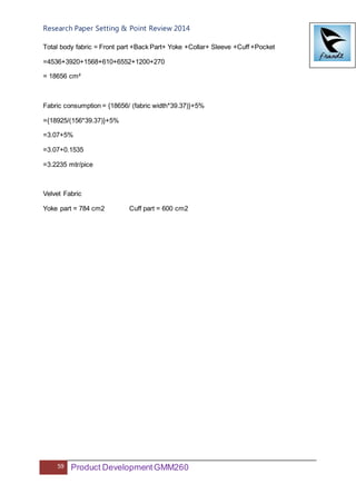 Research Paper Setting & Point Review 2014
59 Product DevelopmentGMM260
Total body fabric = Front part +Back Part+ Yoke +Collar+ Sleeve +Cuff +Pocket
=4536+3920+1568+610+6552+1200+270
= 18656 cm²
Fabric consumption = {18656/ (fabric width*39.37)}+5%
={18925/(156*39.37)}+5%
=3.07+5%
=3.07+0.1535
=3.2235 mtr/pice
Velvet Fabric
Yoke part = 784 cm2 Cuff part = 600 cm2
 