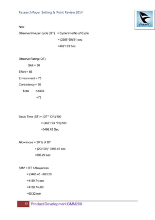 Research Paper Setting & Point Review 2014
62 Product DevelopmentGMM260
Now,
Observe time per cycle (OT) = Cycle time/No of Cycle
= (2388*60)/31 sec
=4621.93 Sec
Observe Rating (OT)
Skill = 60
Effort = 85
Environment = 75
Consistency = 80
Total =300/4
=75
Basic Time (BT) = (OT * OR)/100
= (4621.93 *75)/100
=3466.45 Sec
Allowances = 20 % of BT
= (20/100)* 3466.45 sec
=693.29 sec
SMV = BT +Allowances
= (3466.45 +693.29
=4159.74 sec
=4159.74 /60
=60.32 min
 