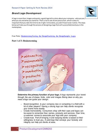 Research Paper Setting & Point Review 2014
7 Product DevelopmentGMM260
Brand Logo Development
A logoismore than imagesandwords,a good logotellsastory aboutyour company--whoyouare,
whatyou do andwhat youstand for.That's a lot to ask of one piece of art, whichiswhyit's
importantthatyou take the time to do itright.Fortunately,youdon'thave todo it alone.The steps
belowwill take youthroughthe processof designingalogothat will successfullybrandyouinthe
marketplace.
Four Parts: BrainstormingTesting the DesignFinalizing the DesignSample Logos
Part 1 of 3: Brainstorming
Determine the primary function of your logo. A logo represents your brand
through the use of shape, fonts, color and images. Being clear on why you
need a logo can guide your design.
o Boost recognition. Is your company new or competing in a field with a
lot of other players? Having a strong logo can help clients recognize
your brand more readily.
o Create memorability. Consumers shop with their eyes and logos can
be easier to remember than names, products and services. Over time,
a customer comes to associate your logo with your company.
o Create trust. Part of bringing in and keeping clients is based on their
willingness to trust you. A solid logo that conveys your honesty and
integrity can help put clients at ease.
 