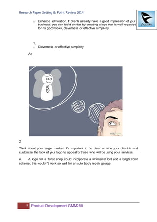 Research Paper Setting & Point Review 2014
8 Product DevelopmentGMM260
o Enhance admiration. If clients already have a good impression of your
business, you can build on that by creating a logo that is well-regarded
for its good looks, cleverness or effective simplicity.
1.
o Cleverness or effective simplicity.
Ad
2
Think about your target market. It's important to be clear on who your client is and
customize the look of your logo to appeal to those who will be using your services.
o A logo for a florist shop could incorporate a whimsical font and a bright color
scheme; this wouldn't work so well for an auto body repair garage
 
