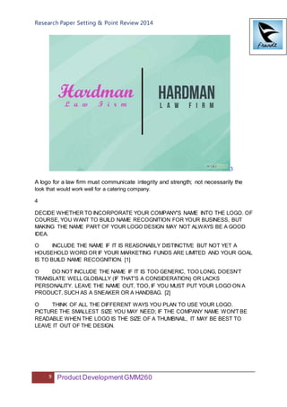 Research Paper Setting & Point Review 2014
9 Product DevelopmentGMM260
3
A logo for a law firm must communicate integrity and strength; not necessarily the
look that would work well for a catering company.
4
DECIDE WHETHER TO INCORPORATE YOUR COMPANY'S NAME INTO THE LOGO. OF
COURSE, YOU WANT TO BUILD NAME RECOGNITION FOR YOUR BUSINESS, BUT
MAKING THE NAME PART OF YOUR LOGO DESIGN MAY NOT ALWAYS BE A GOOD
IDEA.
O INCLUDE THE NAME IF IT IS REASONABLY DISTINCTIVE BUT NOT YET A
HOUSEHOLD WORD OR IF YOUR MARKETING FUNDS ARE LIMITED AND YOUR GOAL
IS TO BUILD NAME RECOGNITION. [1]
O DO NOT INCLUDE THE NAME IF IT IS TOO GENERIC, TOO LONG, DOESN’T
TRANSLATE WELL GLOBALLY (IF THAT'S A CONSIDERATION) OR LACKS
PERSONALITY. LEAVE THE NAME OUT, TOO, IF YOU MUST PUT YOUR LOGO ON A
PRODUCT, SUCH AS A SNEAKER OR A HANDBAG. [2]
O THINK OF ALL THE DIFFERENT WAYS YOU PLAN TO USE YOUR LOGO.
PICTURE THE SMALLEST SIZE YOU MAY NEED; IF THE COMPANY NAME WON'T BE
READABLE WHEN THE LOGO IS THE SIZE OF A THUMBNAIL, IT MAY BE BEST TO
LEAVE IT OUT OF THE DESIGN.
 
