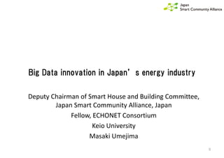 Big Data innovation in Japan’s energy industry
0
Deputy Chairman of Smart House and Building Committee,
Japan Smart Community Alliance, Japan
Fellow, ECHONET Consortium
Keio University
Masaki Umejima
 