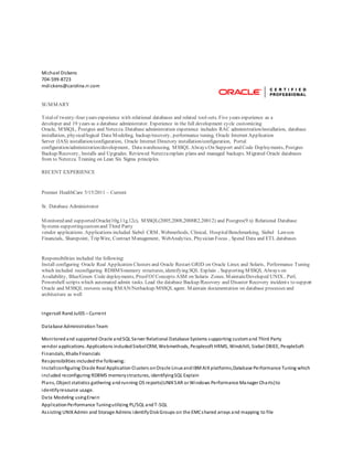 Michael Dickens
704-599-8723
mdickens@carolina.rr.com
SUMMARY
Totalof twenty-four years experience with relational databases and related tool-sets. Five years experience as a
developer and 19 years as a database administrator. Experience in the full development cycle customizing
Oracle, MSSQL, Postgres and Netezza. Database administration experience includes RAC administration/installation, database
installation, physical/logical Data Modeling, backup/recovery, performance tuning, Oracle Internet Application
Server (IAS) installation/configuration, Oracle Internet Directory installation/configuration, Portal
configuration/administration/development, Datawarehousing, MSSQL Always On Support and Code Deployments, Postgres
Backup/Recovery, Installs and Upgrades. Reviewed Netezzaexplain plans and managed backups. Migrated Oracle databases
from to Netezza. Training on Lean Six Sigma principles.
RECENT EXPERIENCE
Premier HealthCare 5/15/2011 – Current
Sr. Database Administrator
Monitored and supported Oracle(10g,11g,12c), MSSQL(2005,2008,2008R2,20012) and Postgres(9.x) Relational Database
Systems supportingcustomand Third Party
vendor applications. Applications included Siebel CRM, Webmethods, Clinical, HospitalBenchmarking, Siebel Lawson
Financials, Sharepoint, TripWire, Contract Management, WebAnalytics, Physician Focus , Spend Data and ETL databases
Responsibilities included the following:
Install configuring Oracle Real Application Clusters and Oracle Restart GRID on Oracle Linux and Solaris, Performance Tuning
which included reconfiguring RDBMSmemory structures, identifying SQL Explain , Supporting MSSQL Always on
Availability, Blue/Green Code deployments, Proof Of Concepts ASM on Solaris Zones. Maintain/Developed UNIX , Perl,
Powershell scripts which automated admin tasks. Lead the database Backup/Recovery and Disaster Recovery incidents to support
Oracle and MSSQL restores using RMAN/Netbackup/MSSQLagent. Maintain documentation on database processes and
architecture as well
Ingersoll RandJul05 – Current
Database AdministrationTeam
Monitoredand supported Oracle andSQL Server Relational Database Systems supporting customand Third Party
vendor applications. Applications includedSiebelCRM, Webmethods, Peoplesoft HRMS, Windchill, Siebel OBIEE, PeopleSoft
Financials, Khalix Financials
Responsibilities includedthe following:
Installconfiguring Oracle Real Application Clusters onOracle Linux andIBMAIXplatforms,Database Performance Tuning which
included reconfiguring RDBMS memorystructures, identifyingSQL Explain
Plans, Object statistics gathering andrunning OS reports(UNIXSAR or Windows Performance Manager Charts)to
identifyresource usage.
Data Modeling usingErwin
ApplicationPerformance Tuningutilizing PL/SQL andT-SQL
Assisting UNIXAdmin and Storage Admins identifyDiskGroups on the EMCshared arrays and mapping to file
 