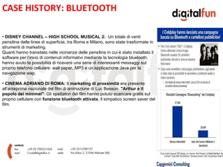 CASE HISTORY: BLUETOOTH

• DISNEY CHANNEL – HIGH SCHOOL MUSICAL 2: Un totale di venti
pensiline delle linee di superficie, tra Roma e Milano, sono state trasformate in
strumenti di marketing.
Quanti hanno transitato nelle vicinanze delle pensiline in cui è stato installato il

                                                          E
software per l’invio di contenuti informativi mediante la tecnologia bluetooth,
hanno avuto la possibilità di ricevere una serie di interessanti messaggi sul
proprio telefono cellulare: wall paper, MP3 e un’applicazione Java per la
navigazione wap.

• CINEMA ADRIANO DI ROMA: Il marketing di prossimità era presente
all'anteprima nazionale del film di animazione di Luc Besson "Arthur e il
popolo dei minimei". Gli spettatori del film hanno potuto scaricare gratis sul
proprio cellulare con funzione bluetooth attivata, il simpatico screen saver del
film.
 