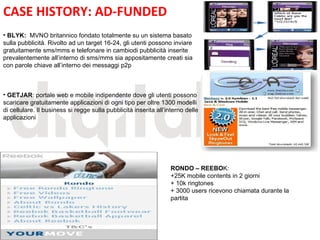 CASE HISTORY: AD-FUNDED
• BLYK: MVNO britannico fondato totalmente su un sistema basato
sulla pubblicità. Rivolto ad un target 16-24, gli utenti possono inviare
gratuitamente sms/mms e telefonare in cambiodi pubblicità inserite
prevalentemente all’interno di sms/mms sia appositamente creati sia
con parole chiave all’interno dei messaggi p2p



                                                            E
• GETJAR: portale web e mobile indipendente dove gli utenti possono
scaricare gratuitamente applicazioni di ogni tipo per oltre 1300 modelli
di cellulare. Il business si regge sulla pubblicità inserita all’interno delle
applicazioni




                                                                  RONDO – REEBOK:
                                                                  +25K mobile contents in 2 giorni
                                                                  + 10k ringtones
                                                                  + 3000 users ricevono chiamata durante la
                                                                  partita
 