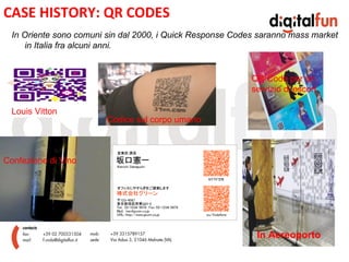 CASE HISTORY: QR CODES
  In Oriente sono comuni sin dal 2000, i Quick Response Codes saranno mass market
     in Italia fra alcuni anni.


                                                            QR Code per un

                                        E
                                                            servizio di escort

  Louis Vitton
                         Codice sul corpo umano



Confezione di Vino




                                                             In Aereoporto
 