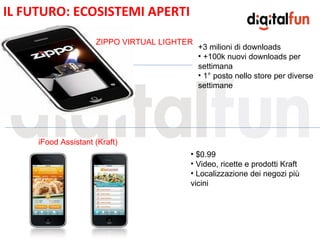 IL FUTURO: ECOSISTEMI APERTI

                     ZIPPO VIRTUAL LIGHTER
                                             +3 milioni di downloads
                                             • +100k nuovi downloads per
                                             settimana
                                             • 1° posto nello store per diverse

                                 E           settimane




     iFood Assistant (Kraft)
                                         • $0.99
                                         • Video, ricette e prodotti Kraft
                                         • Localizzazione dei negozi più
                                         vicini
 