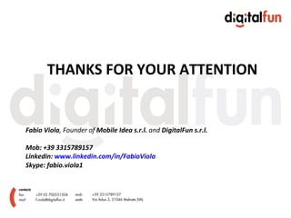 THANKS FOR YOUR ATTENTION


Fabio Viola, Founder of Mobile Idea s.r.l. and DigitalFun s.r.l.

Mob: +39 3315789157
Linkedin: www.linkedin.com/in/FabioViola
Skype: fabio.viola1
 