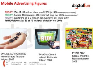 Mobile Advertising Figures

   TODAY: ITALIA: 33 milioni di euro nel 2008 (+19% fonte Politecnico di Milano)
   TODAY: Europa Occidentale: 615 milioni di euro nel 2009 (fonte VisionGain)
   TODAY: World: tra $1 e 2 miliardi nel 2008 (1% del totale adv)
   TOMORROW: Dai $9 ai 19 miliardi di dollari nel 2011




ONLINE ADV: Circa 500                                                     PRINT ADV:
                                       TV ADV: Circa 5
milioni di euro fatturato                                                 Circa 3 miliardi il
                                       miliardi il fatturato
italiano 2008                                                             fatturato italiano
                                       italiano 2008
                                                                          2008
 